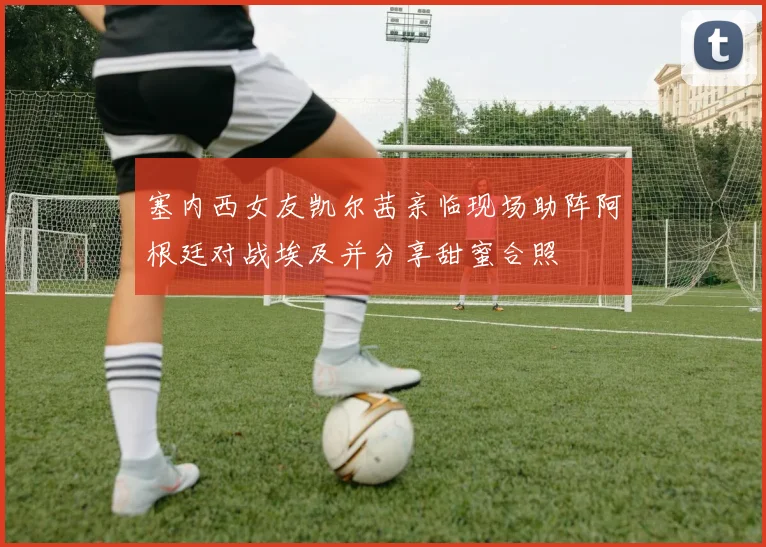 塞内西女友凯尔茜亲临现场助阵阿根廷对战埃及并分享甜蜜合照