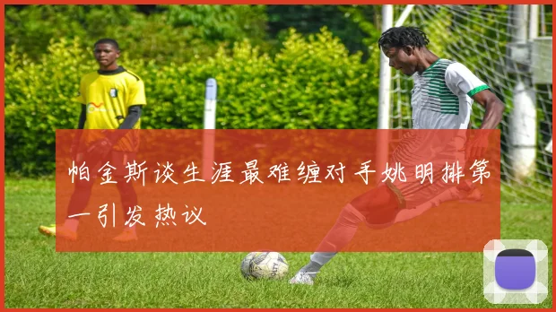 帕金斯谈生涯最难缠对手姚明排第一引发热议
