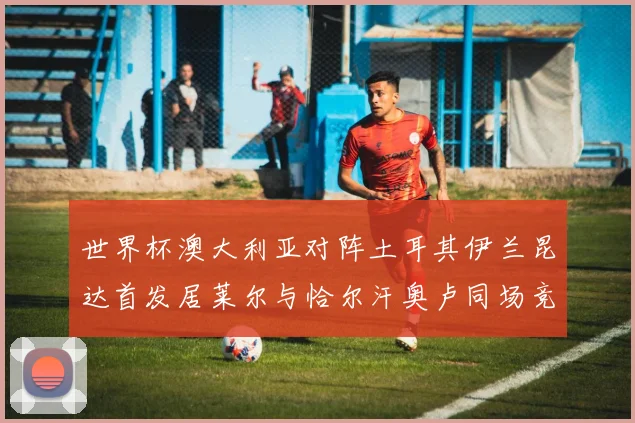 世界杯澳大利亚对阵土耳其伊兰昆达首发居莱尔与恰尔汗奥卢同场竞技