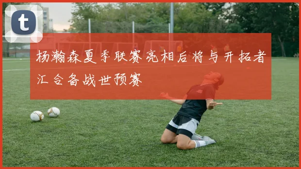 杨瀚森夏季联赛亮相后将与开拓者汇合备战世预赛