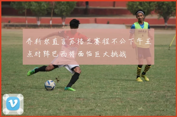 乔科尔直言苏格兰赛程不公下午五点对阵巴西将面临巨大挑战