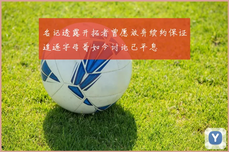 名记透露开拓者曾愿放弃续约保证追逐字母哥如今讨论已平息