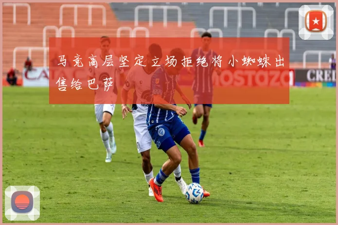 马竞高层坚定立场拒绝将小蜘蛛出售给巴萨