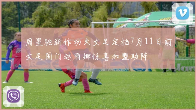 周星驰新作功夫女足定档7月11日前女足国门赵丽娜惊喜加盟助阵