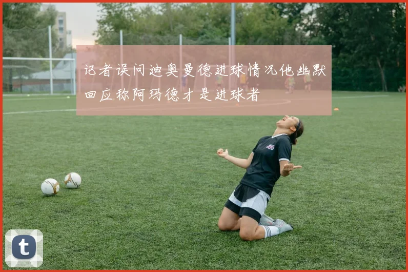 记者误问迪奥曼德进球情况他幽默回应称阿玛德才是进球者