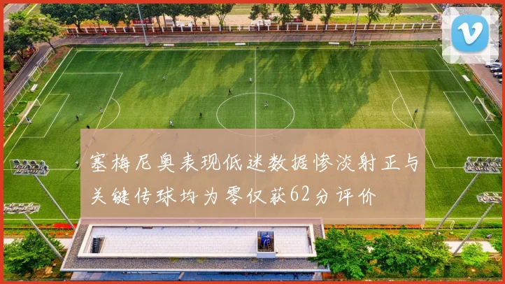塞梅尼奥表现低迷数据惨淡射正与关键传球均为零仅获62分评价