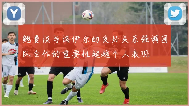鲍曼谈与诺伊尔的良好关系强调团队合作的重要性超越个人表现