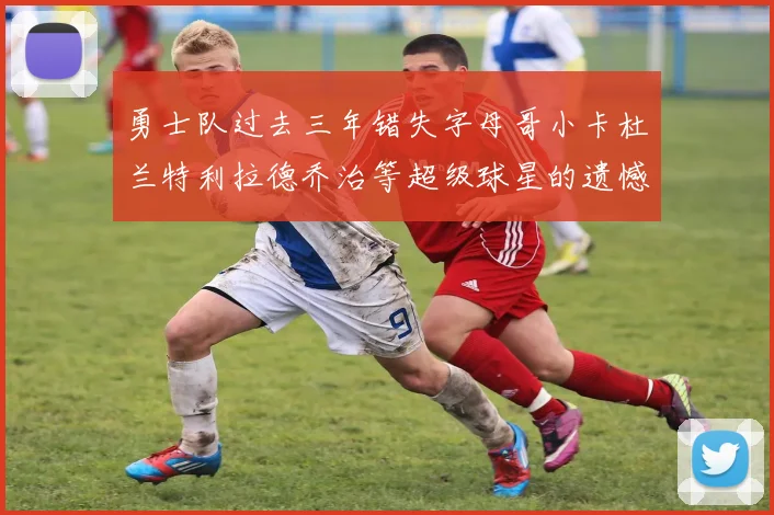 勇士队过去三年错失字母哥小卡杜兰特利拉德乔治等超级球星的遗憾回顾