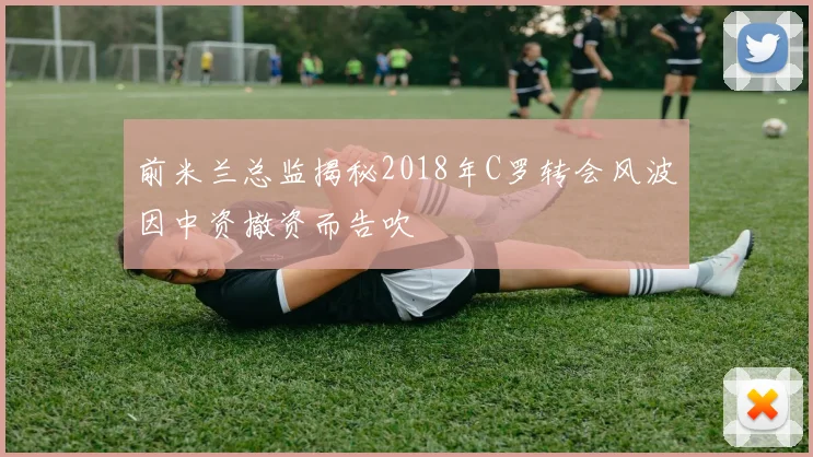前米兰总监揭秘2018年C罗转会风波因中资撤资而告吹